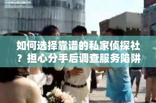 如何选择靠谱的私家侦探社？担心分手后调查服务陷阱怎么办？