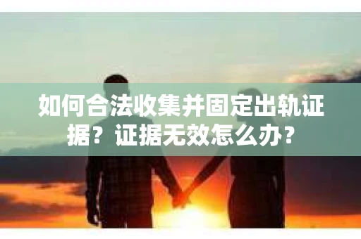 如何合法收集并固定出轨证据？证据无效怎么办？