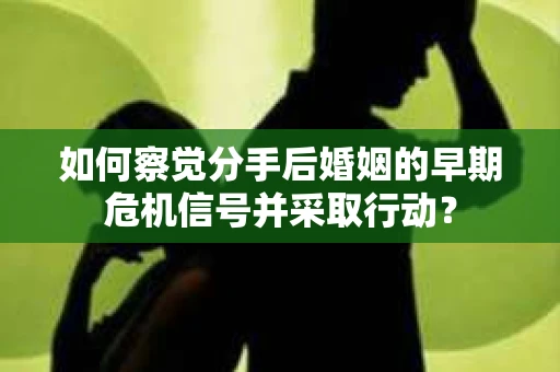 如何察觉分手后婚姻的早期危机信号并采取行动？