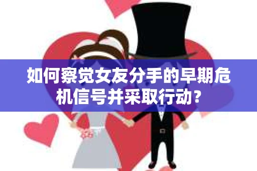 如何察觉女友分手的早期危机信号并采取行动？
