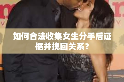 如何合法收集女生分手后证据并挽回关系？