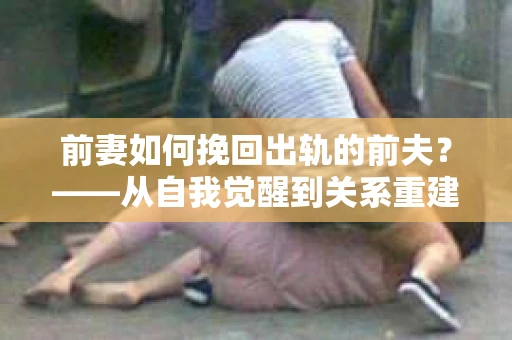 前妻如何挽回出轨的前夫？——从自我觉醒到关系重建的全面指南