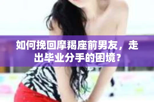 如何挽回摩羯座前男友，走出毕业分手的困境？