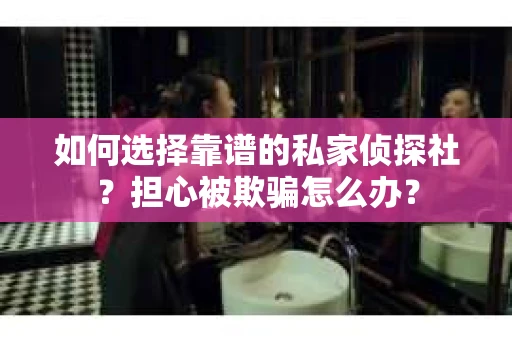如何选择靠谱的私家侦探社？担心被欺骗怎么办？