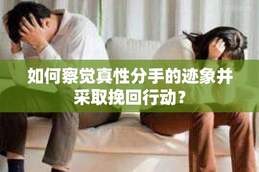 如何察觉真性分手的迹象并采取挽回行动？