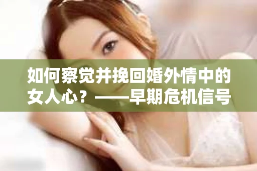 如何察觉并挽回婚外情中的女人心？——早期危机信号与干预策略