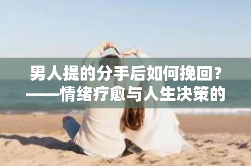 男人提的分手后如何挽回?——情绪疗愈与人生决策的干货指南 男人提的分手后如何挽回?——情绪疗愈与人生决策的干货指南