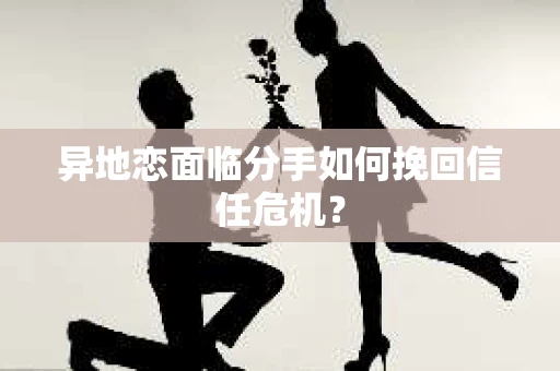 异地恋面临分手如何挽回信任危机？