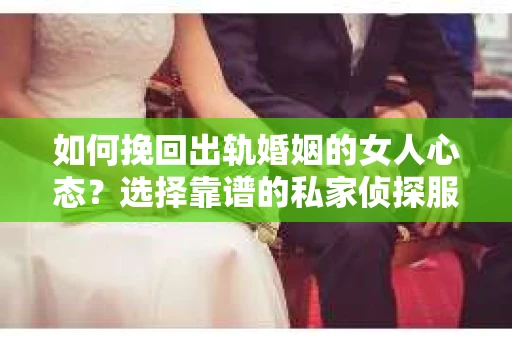 如何挽回出轨婚姻的女人心态？选择靠谱的私家侦探服务指南