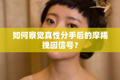 如何察觉真性分手后的摩羯挽回信号？