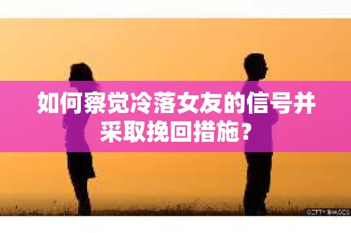 如何察觉冷落女友的信号并采取挽回措施？