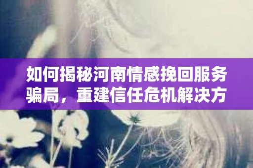 如何揭秘河南情感挽回服务骗局,重建信任危机解决方案? 如何揭秘河南情感挽回服务骗局,重建信任危机解决方案?