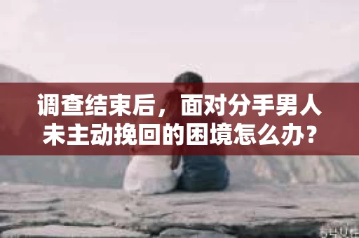 调查结束后，面对分手男人未主动挽回的困境怎么办？