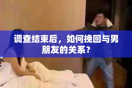 调查结束后，如何挽回与男朋友的关系？