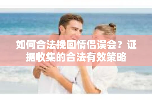 如何合法挽回情侣误会?证据收集的合法有效策略 如何合法挽回情侣误会?证据收集的合法有效策略