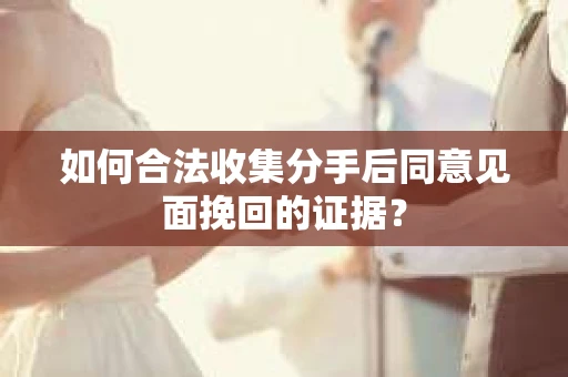 如何合法收集分手后同意见面挽回的证据？
