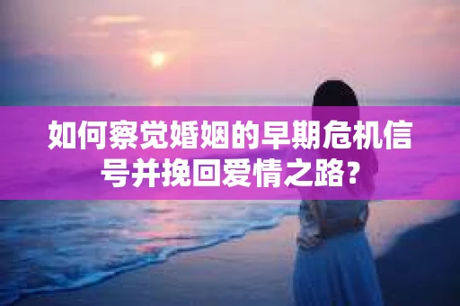 如何察觉婚姻的早期危机信号并挽回爱情之路？