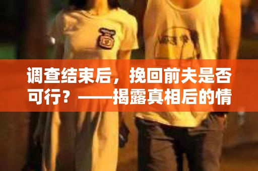 调查结束后，挽回前夫是否可行？——揭露真相后的情感疗愈与人生决策