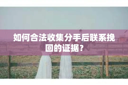 如何合法收集分手后联系挽回的证据？