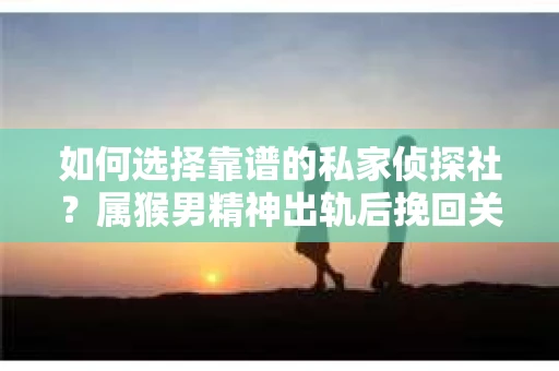 如何选择靠谱的私家侦探社？属猴男精神出轨后挽回关系的关键一步