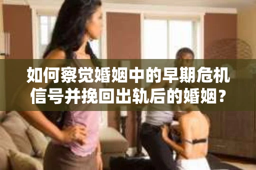 如何察觉婚姻中的早期危机信号并挽回出轨后的婚姻？