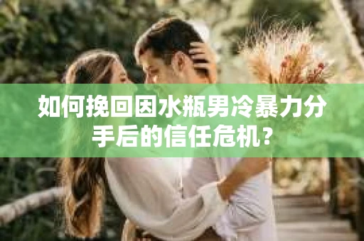如何挽回因水瓶男冷暴力分手后的信任危机？