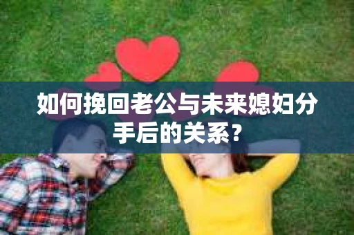 如何挽回老公与未来媳妇分手后的关系？