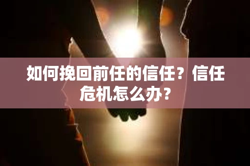 如何挽回前任的信任？信任危机怎么办？