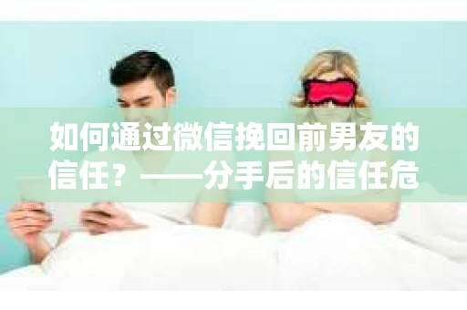 如何通过微信挽回前男友的信任？——分手后的信任危机解决方案