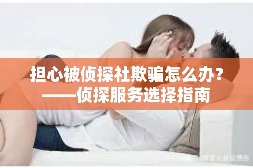 担心被侦探社欺骗怎么办？——侦探服务选择指南